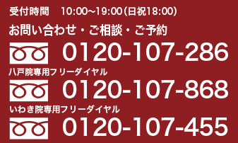受付時間 10:00~19:00(日・祝日 18:00) お問い合わせ・ご相談・ご予約 0120-107-286 いわき院専用フリーダイヤル 0120-107-455 八戸院専用フリーダイヤル 0120-107-868